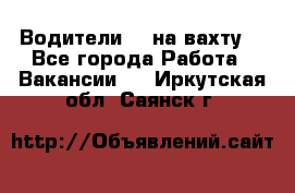 Водители BC на вахту. - Все города Работа » Вакансии   . Иркутская обл.,Саянск г.